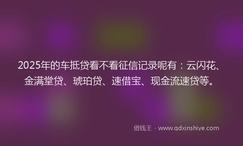 2025年的车抵贷看不看征信记录呢有：云闪花、金满堂贷、琥珀贷、速借宝、现金流速贷等。