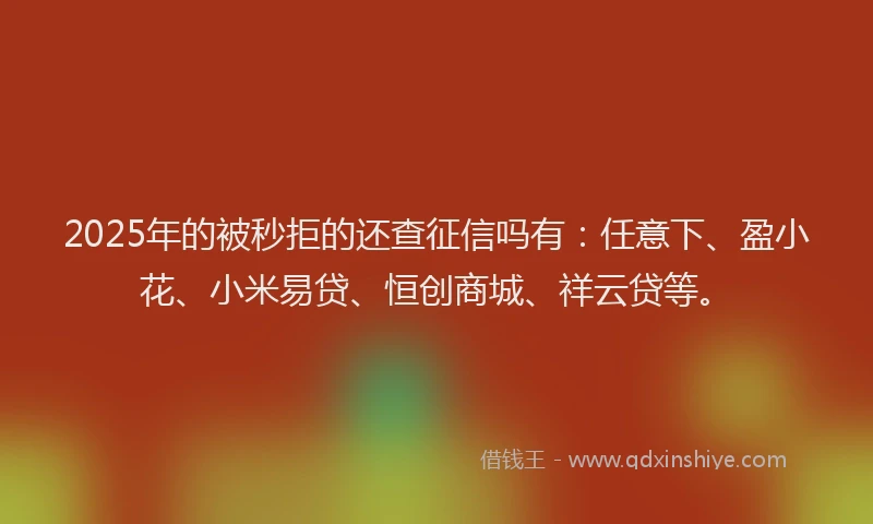 2025年的被秒拒的还查征信吗有：任意下、盈小花、小米易贷、恒创商城、祥云贷等。