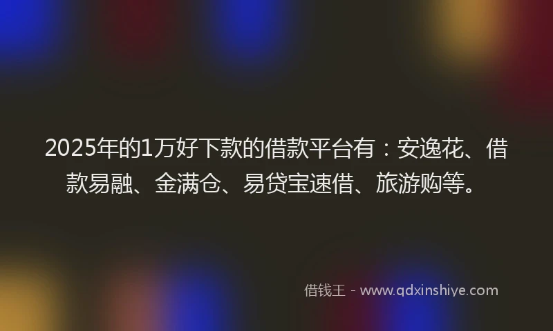 2025年的1万好下款的借款平台有：安逸花、借款易融、金满仓、易贷宝速借、旅游购等。