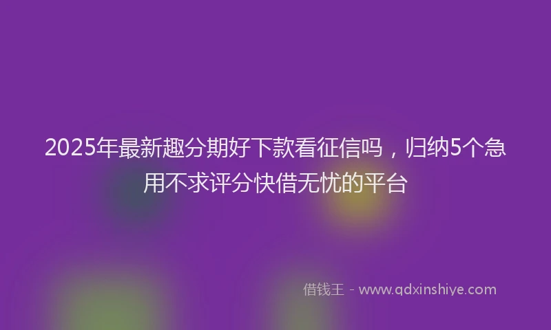 2025年最新趣分期好下款看征信吗，归纳5个急用不求评分快借无忧的平台