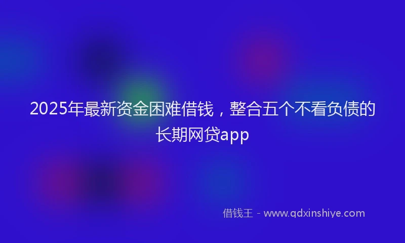2025年最新资金困难借钱，整合五个不看负债的长期网贷app