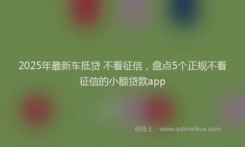 2025年最新车抵贷 不看征信，盘点5个正规不看征信的小额贷款app