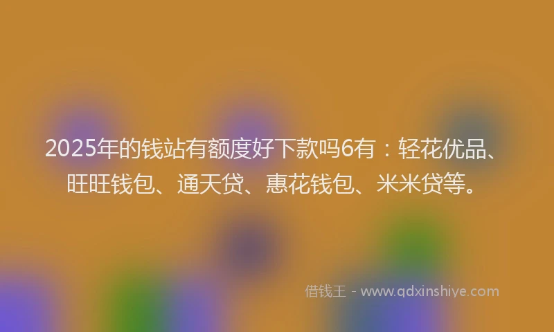 2025年的钱站有额度好下款吗6有：轻花优品、旺旺钱包、通天贷、惠花钱包、米米贷等。
