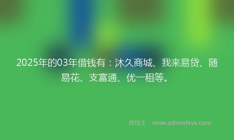 2025年的03年借钱有：沐久商城、我来易贷、随易花、支富通、优一租等。