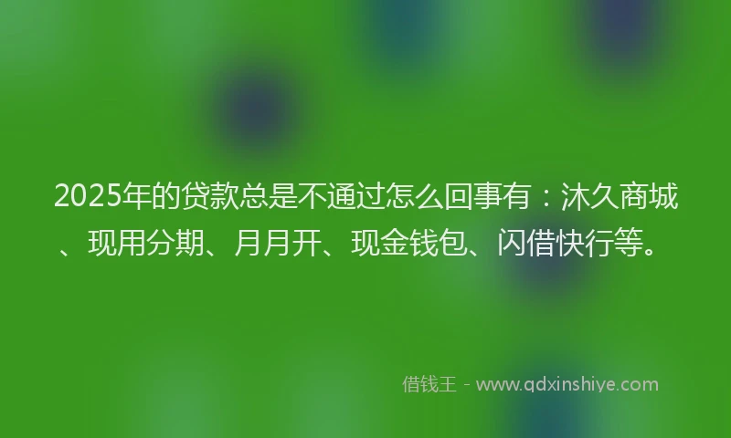 2025年的贷款总是不通过怎么回事有：沐久商城、现用分期、月月开、现金钱包、闪借快行等。