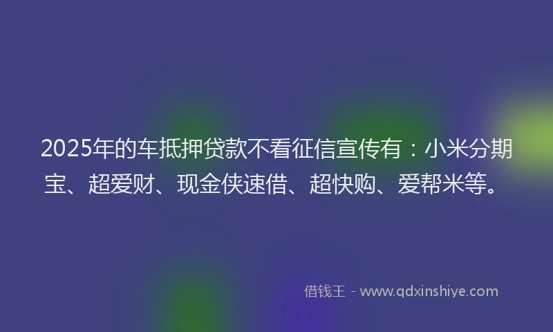 2025年的车抵押贷款不看征信宣传有：小米分期宝、超爱财、现金侠速借、超快购、爱帮米等。