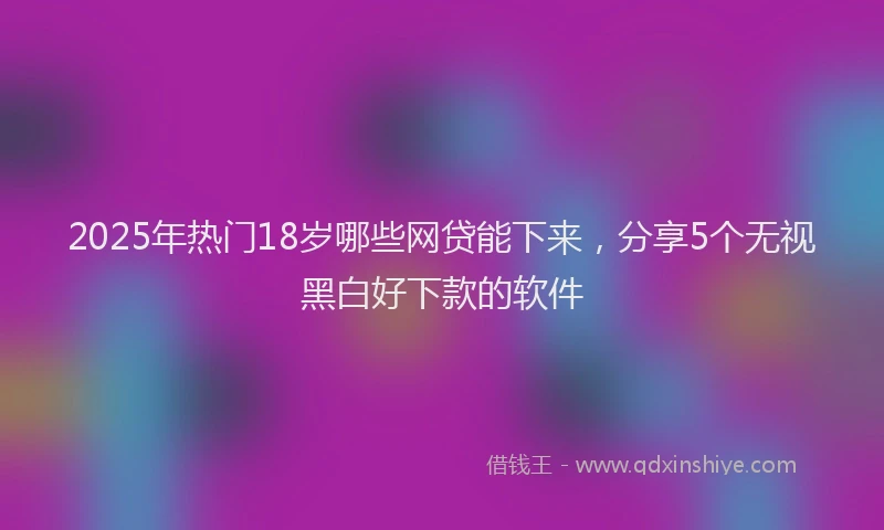 2025年热门18岁哪些网贷能下来，分享5个无视黑白好下款的软件