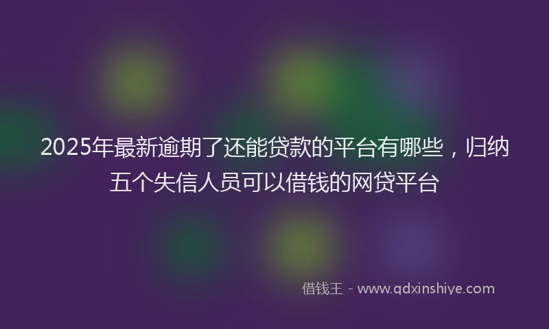 2025年最新逾期了还能贷款的平台有哪些，归纳五个失信人员可以借钱的网贷平台