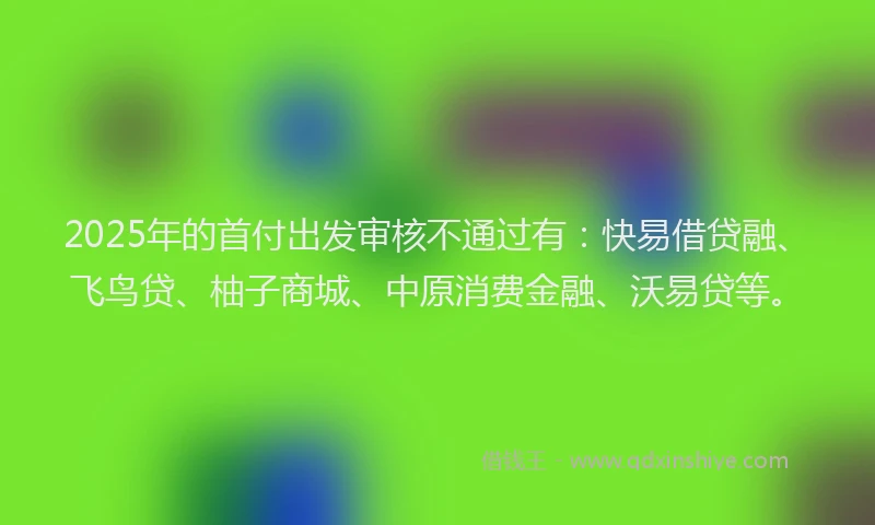 2025年的首付出发审核不通过有：快易借贷融、飞鸟贷、柚子商城、中原消费金融、沃易贷等。