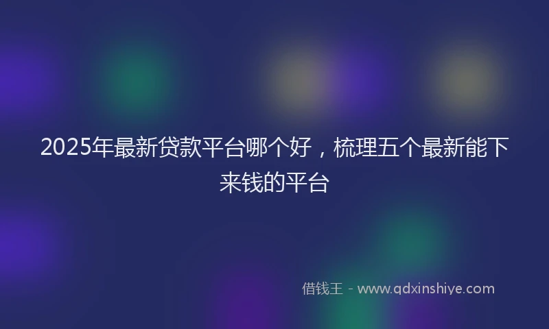 2025年最新贷款平台哪个好，梳理五个最新能下来钱的平台