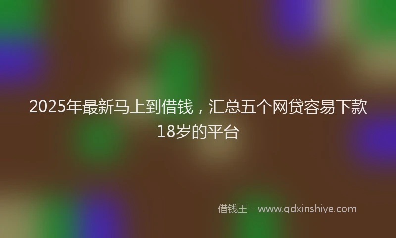 2025年最新马上到借钱，汇总五个网贷容易下款18岁的平台