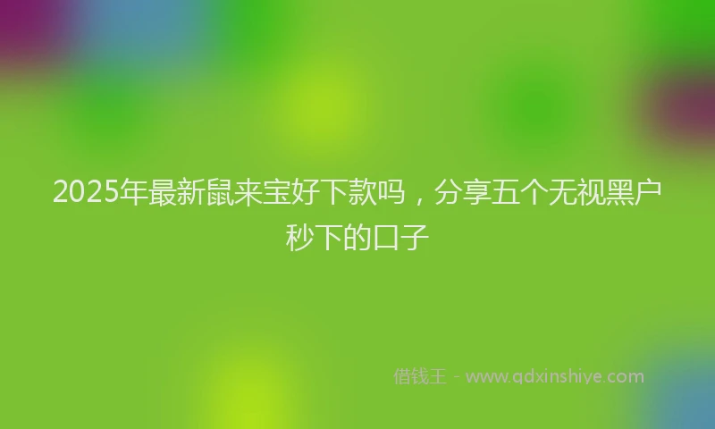 2025年最新鼠来宝好下款吗，分享五个无视黑户秒下的口子