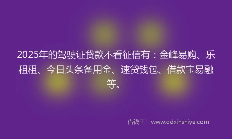 2025年的驾驶证贷款不看征信有：金峰易购、乐租租、今日头条备用金、速贷钱包、借款宝易融等。
