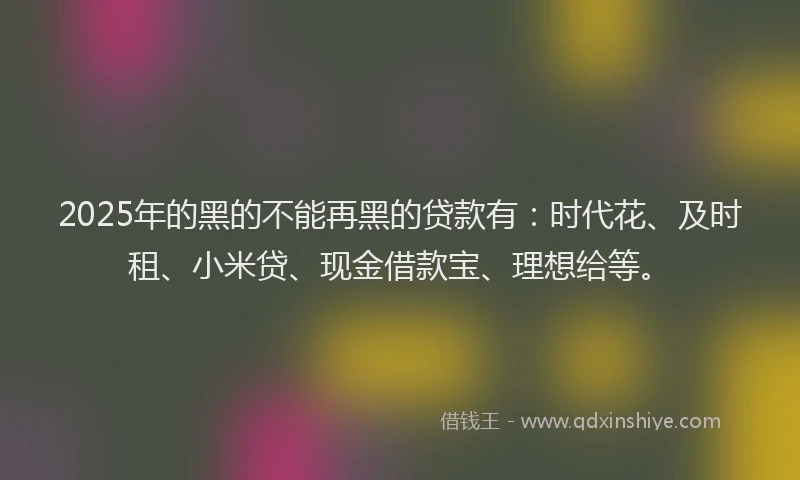 2025年的黑的不能再黑的贷款有：时代花、及时租、小米贷、现金借款宝、理想给等。