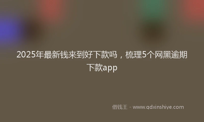 2025年最新钱来到好下款吗，梳理5个网黑逾期下款app