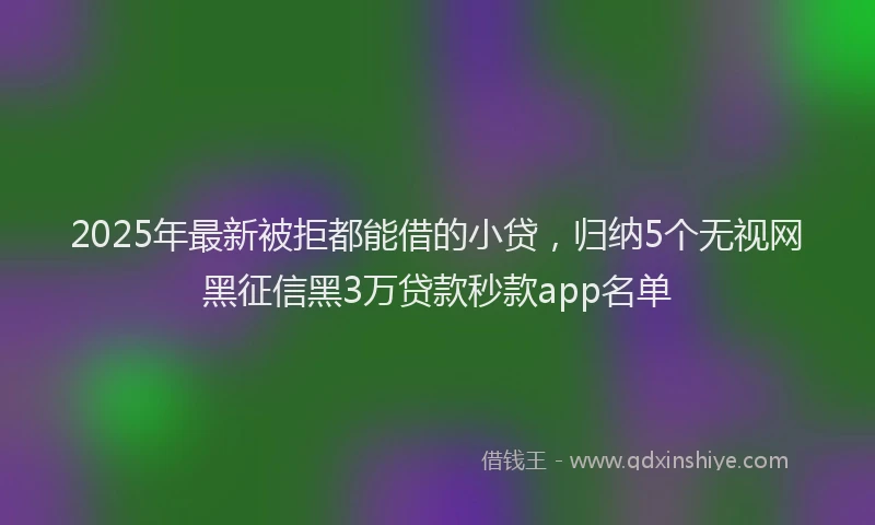 2025年最新被拒都能借的小贷，归纳5个无视网黑征信黑3万贷款秒款app名单