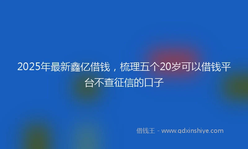 2025年最新鑫亿借钱，梳理五个20岁可以借钱平台不查征信的口子