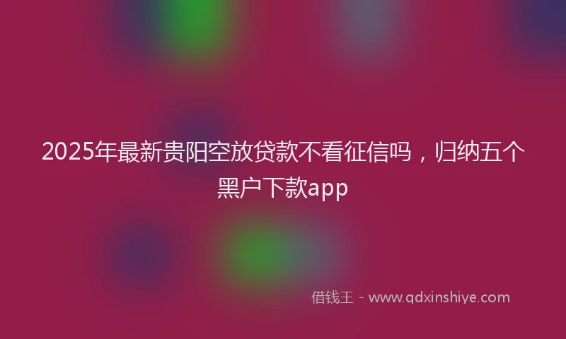 2025年最新贵阳空放贷款不看征信吗，归纳五个黑户下款app