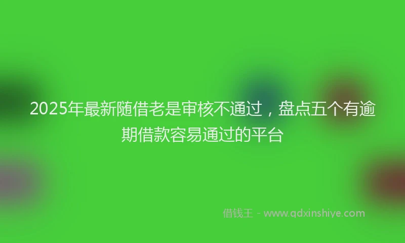 2025年最新随借老是审核不通过，盘点五个有逾期借款容易通过的平台