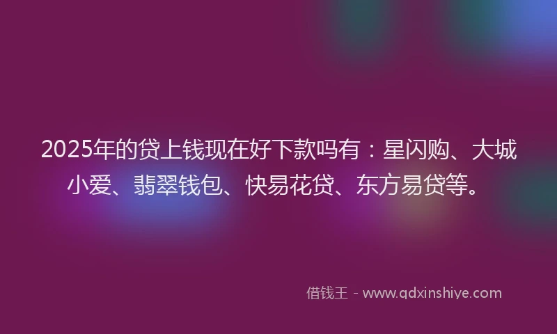 2025年的贷上钱现在好下款吗有：星闪购、大城小爱、翡翠钱包、快易花贷、东方易贷等。