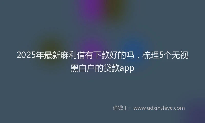 2025年最新麻利借有下款好的吗，梳理5个无视黑白户的贷款app