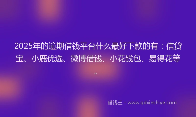 2025年的逾期借钱平台什么最好下款的有：信贷宝、小鹿优选、微博借钱、小花钱包、易得花等。