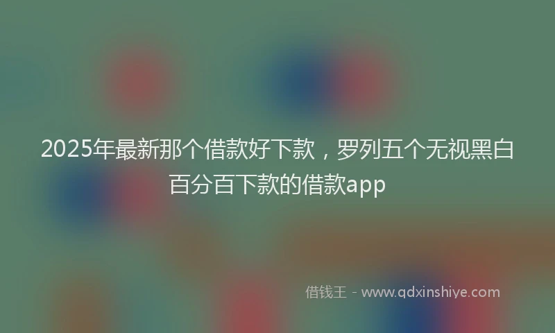 2025年最新那个借款好下款，罗列五个无视黑白百分百下款的借款app