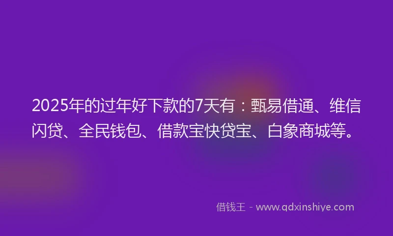 2025年的过年好下款的7天有：甄易借通、维信闪贷、全民钱包、借款宝快贷宝、白象商城等。
