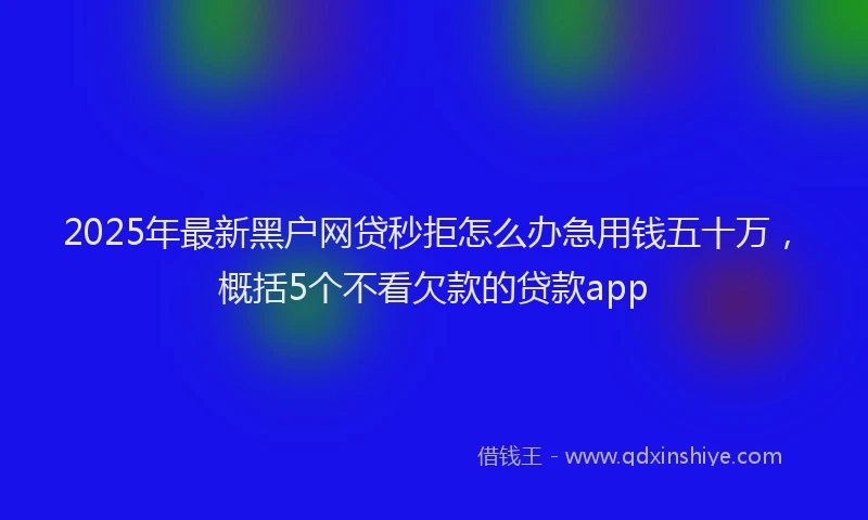 2025年最新黑户网贷秒拒怎么办急用钱五十万，概括5个不看欠款的贷款app