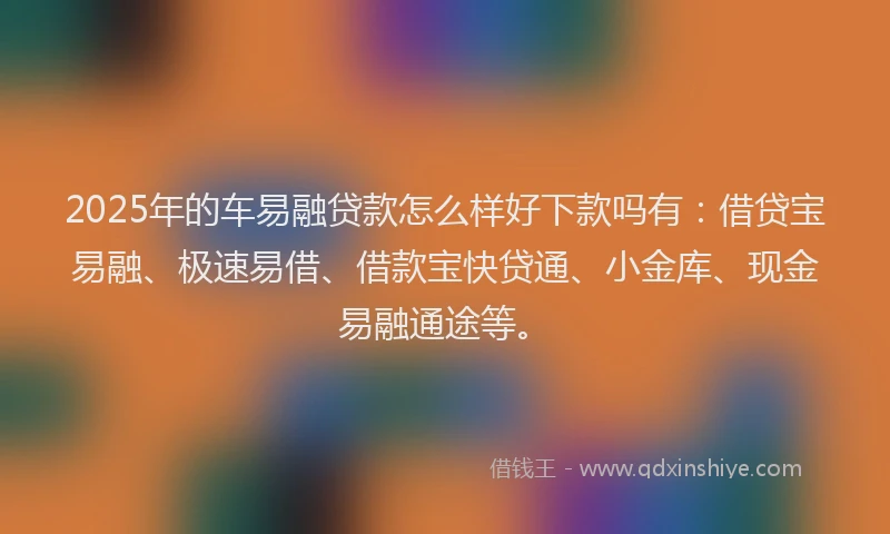 2025年的车易融贷款怎么样好下款吗有：借贷宝易融、极速易借、借款宝快贷通、小金库、现金易融通途等。