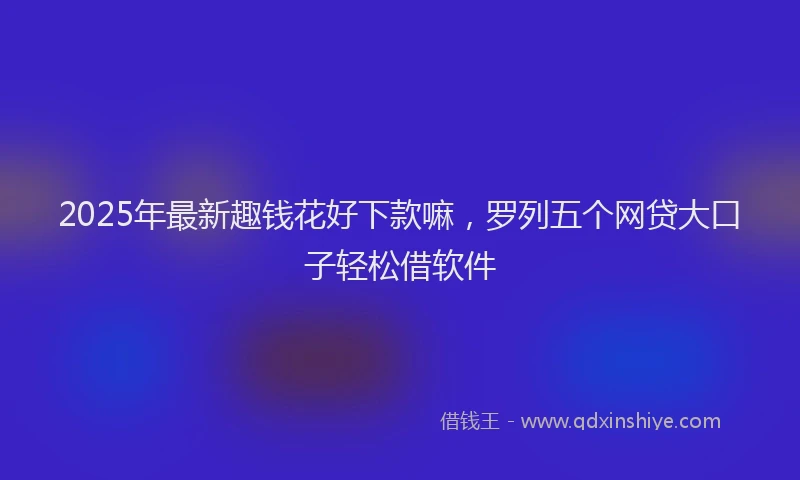 2025年最新趣钱花好下款嘛，罗列五个网贷大口子轻松借软件
