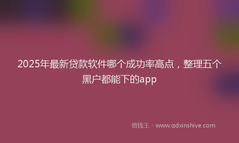 2025年最新贷款软件哪个成功率高点，整理五个黑户都能下的app