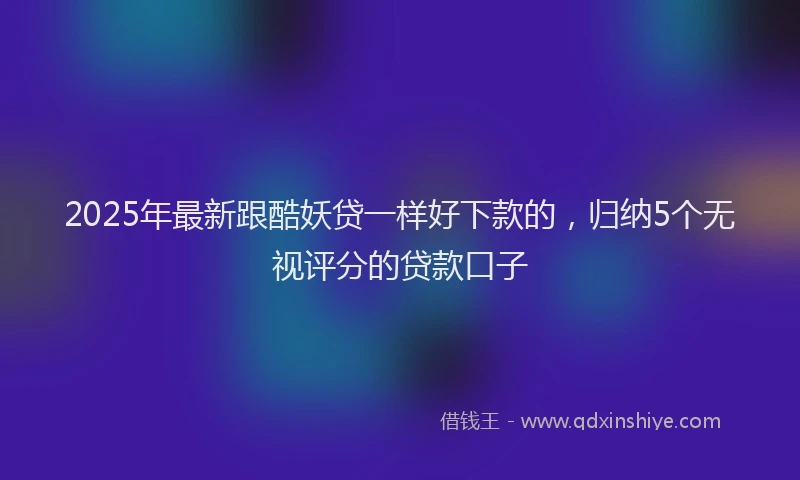 2025年最新跟酷妖贷一样好下款的，归纳5个无视评分的贷款口子