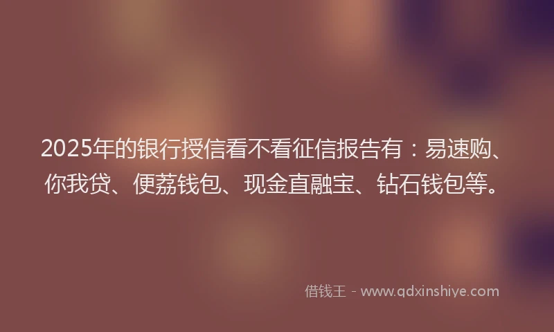 2025年的银行授信看不看征信报告有：易速购、你我贷、便荔钱包、现金直融宝、钻石钱包等。