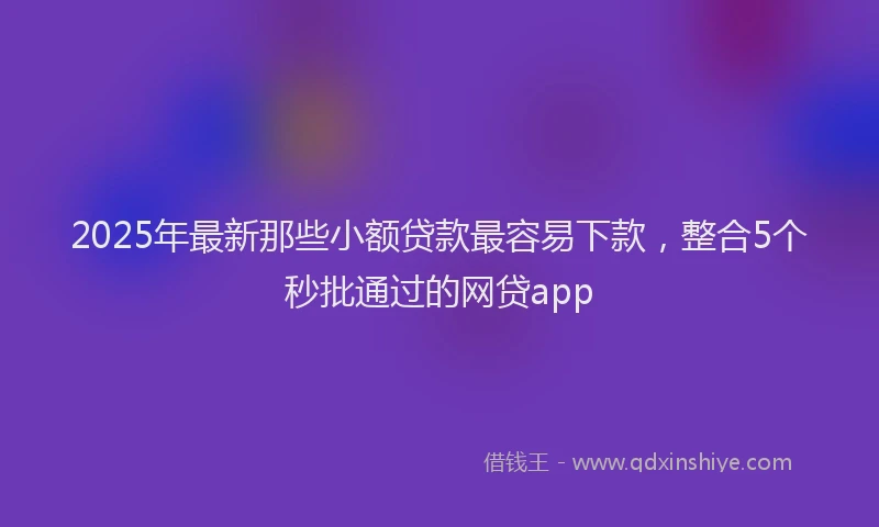 2025年最新那些小额贷款最容易下款，整合5个秒批通过的网贷app