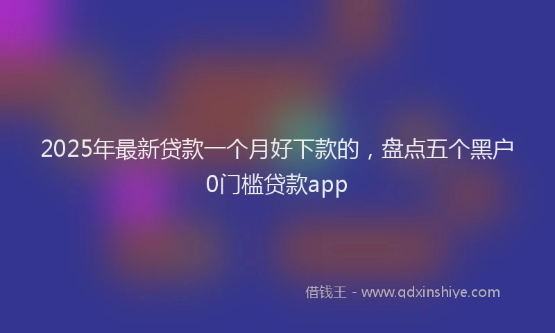 2025年最新贷款一个月好下款的，盘点五个黑户0门槛贷款app