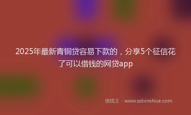 2025年最新青铜贷容易下款的，分享5个征信花了可以借钱的网贷app