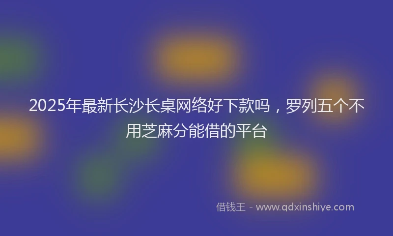 2025年最新长沙长桌网络好下款吗，罗列五个不用芝麻分能借的平台