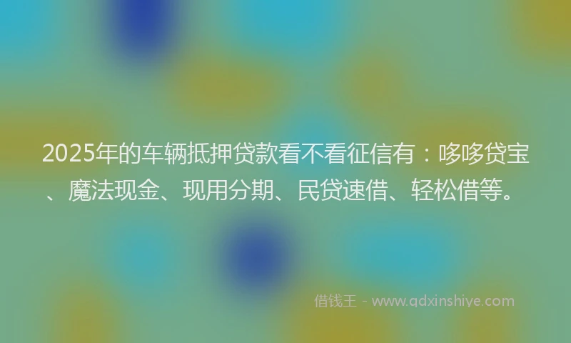 2025年的车辆抵押贷款看不看征信有：哆哆贷宝、魔法现金、现用分期、民贷速借、轻松借等。
