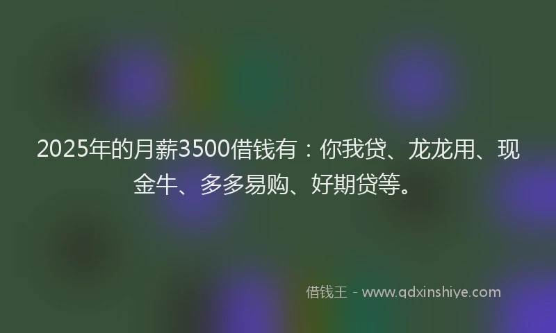 2025年的月薪3500借钱有：你我贷、龙龙用、现金牛、多多易购、好期贷等。
