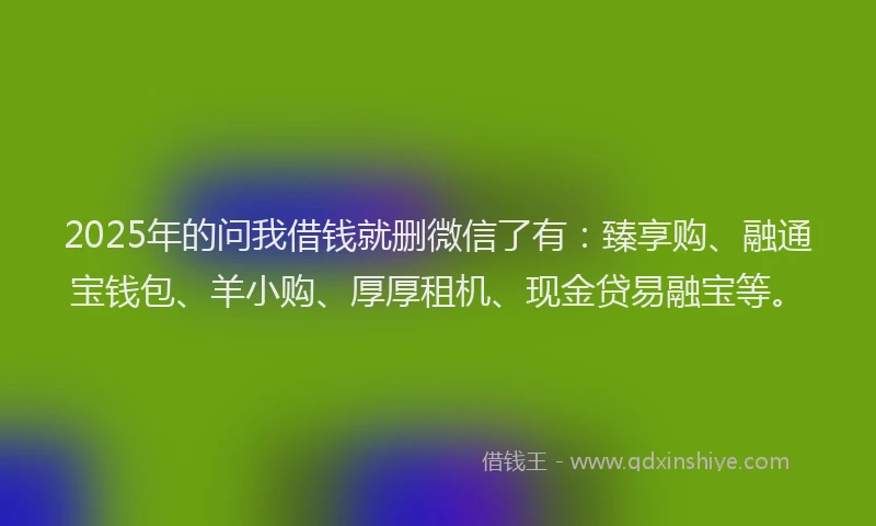 2025年的问我借钱就删微信了有：臻享购、融通宝钱包、羊小购、厚厚租机、现金贷易融宝等。