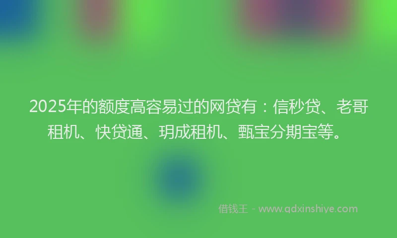 2025年的额度高容易过的网贷有：信秒贷、老哥租机、快贷通、玥成租机、甄宝分期宝等。