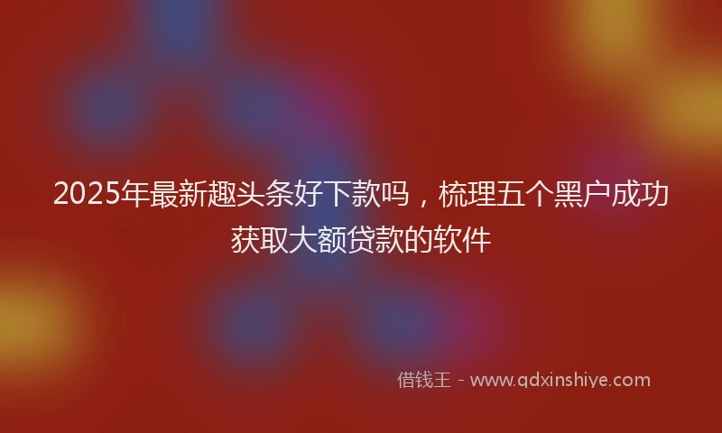 2025年最新趣头条好下款吗，梳理五个黑户成功获取大额贷款的软件