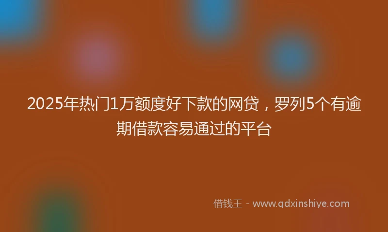 2025年热门1万额度好下款的网贷，罗列5个有逾期借款容易通过的平台