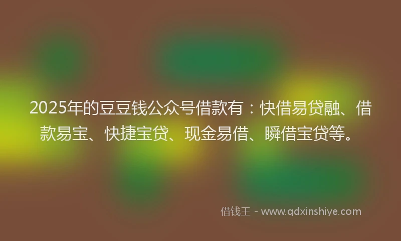 2025年的豆豆钱公众号借款有：快借易贷融、借款易宝、快捷宝贷、现金易借、瞬借宝贷等。