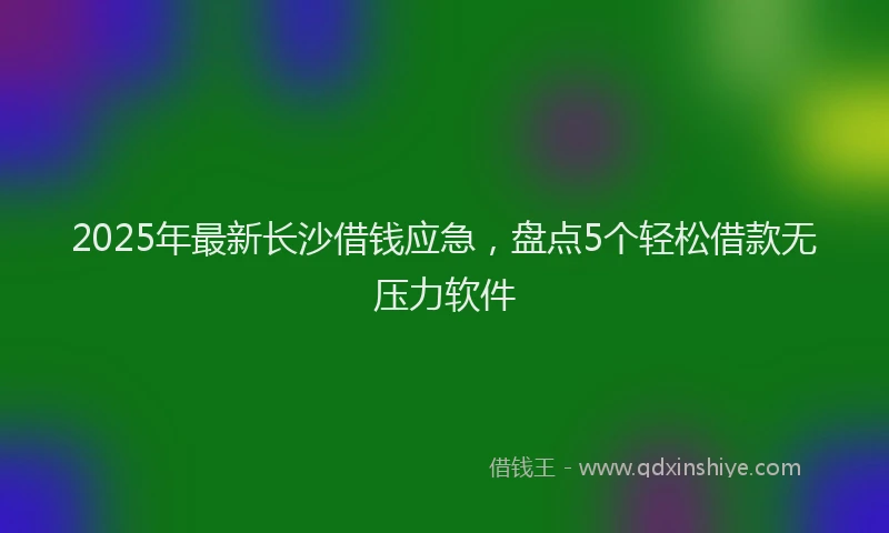 2025年最新长沙借钱应急，盘点5个轻松借款无压力软件