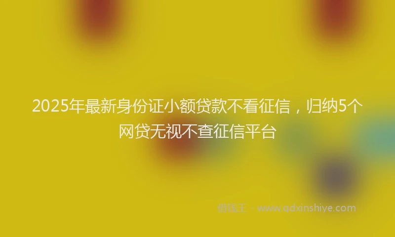 2025年最新身份证小额贷款不看征信，归纳5个网贷无视不查征信平台
