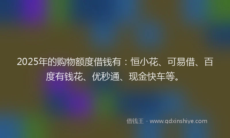 2025年的购物额度借钱有：恒小花、可易借、百度有钱花、优秒通、现金快车等。