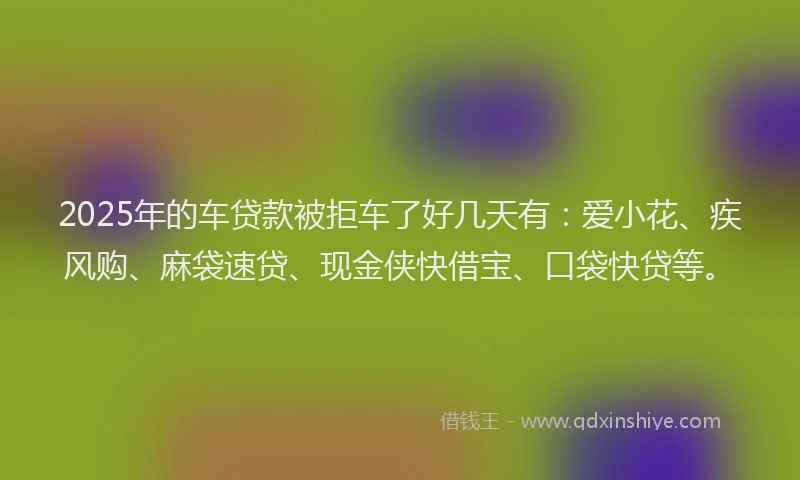 2025年的车贷款被拒车了好几天有：爱小花、疾风购、麻袋速贷、现金侠快借宝、口袋快贷等。