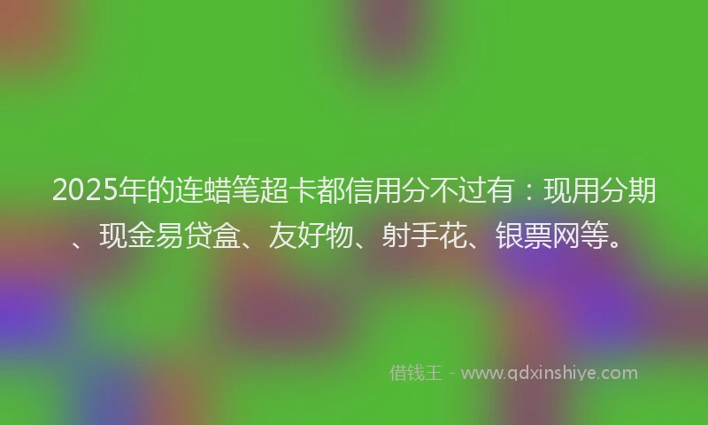 2025年的连蜡笔超卡都信用分不过有：现用分期、现金易贷盒、友好物、射手花、银票网等。